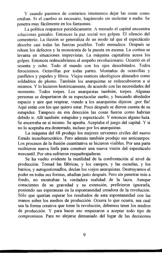 Y cuando paremos de contamos intentemos dejar las cosas como estaban. Si el cambio es necesario, hagdmoslo sin molestar a nadie. Se penetra muy ficilmente en los fantasmas.  La politica reaparece periédicamente. A menudo el capital encuentra soluciones geniales. Entonces la paz social nos golpea. El silencio del cementerio. La ilusion se generaliza de un modo tal que el especticulo absorbe casi todas las fuerzas posibles. Todo enmudece. Después se releen los defectos y la monotonia de la puesta en escena. La cortina se levanta en situaciones imprevistas. La maquina capitalista acusa los golpes. Entonces redescubrimos el empeiio revolucionario. Ocurrid en el sesenta y ocho. Todo el mundo con los ojos desorbitados. Todos ferocisimos. Octavillas por todas partes. Montatas de octavillas y panfletos y papeles y libros. Viejos matices ideologicos alineados como soldaditos de plomo. También los anarquistas se redescubrieron a si mismos. Y lo hicieron historicamente, de acuerdo con las necesidades del momento. Todos torpes. Los anarquistas también, torpes. Algunas personas se despertaron de su espectacular suefio, y buscando alrededor espacio y aire que respirar, viendo a los anarquistas dijeron: jpor fin! Aqui estin con los que quiero estar. Poco después se dieron cuenta de su estupidez. Tampoco en esa direccion las cosas fueron como habrian debido ir. Alli también: estupidez y especticulo. Y entonces alguno huia. Se encerraba en i mismo. Se apeaba. Aceptaba cl juego del capital. Y si 1o lo aceptaba era desterrado, incluso por los anarquistas.  La méquina del 68 produjo los mejores sirvientes civiles del nuevo Estado tecnoburocrético. Pero ademis también produjo sus anticuerpos. Los procesos de la ilusion cuantitativa se hicieron visibles. Por una parte recibieron nueva linfa para construir una nueva vision del especticulo ‘mercantil. Por otra sufrieron resquebrajaduras.  Se ha vuelto evidente la inutilidad de la confrontacién al nivel de produccién. Tomad las fibricas, y los campos, y las escuelas, y los barrios, y autogestionadlos, decian los viejos anarquistas. Destruyamos el poder en todas sus formas, afiadian justo despuds. Pero sin penetrar mis a fondo, no mostraban la verdadera realidad de la lacra. Aunque conscientes de su gravedad y su extension, prefirieron ignorarla, poniendo sus esperanzas en la espontaneidad creadora de Ia revolucion. S6lo que querian esperar los resultados de esta espontaneidad con las manos sobre los medios de produccion. Ocuma lo que ocurra, sea cual sea la forma creativa que tome Ia revolucion, debemos tener los medios de produccién. Y para hacer eso empezaron a aceptar todo tipo de compromisos. Para o alejarse demasiado del lugar de las decisiones 